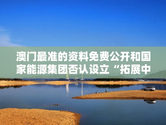 澳门最准的资料免费公开和国家能源集团否认设立“拓展中心”与