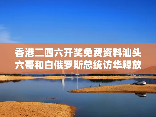 香港二四六开奖免费资料汕头六哥和白俄罗斯总统访华释放何信号与白俄 总统