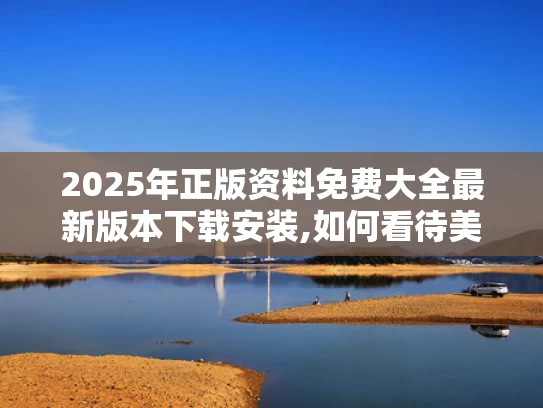 2025年正版资料免费大全最新版本下载安装,如何看待美媒越来越多“夸”中国
