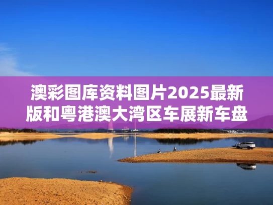 澳彩图库资料图片2025最新版	和粤港澳大湾区车展新车盘点与粤港澳大湾区国际车展