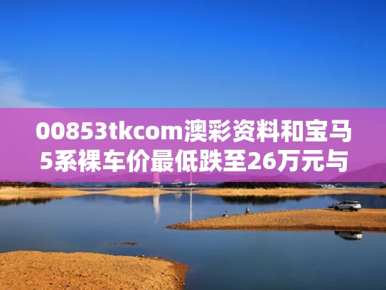 00853tkcom澳彩资料	和宝马5系裸车价最低跌至26万元与宝马5系最便宜落地价多少钱