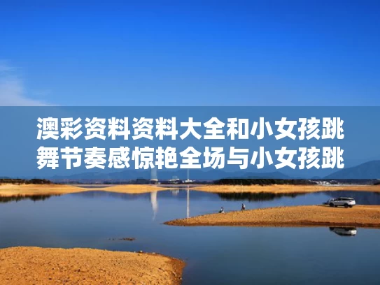 澳彩资料资料大全和小女孩跳舞节奏感惊艳全场与小女孩跳舞视频小女孩跳舞