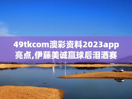 49tkcom澳彩资料2023app亮点,伊藤美诚赢球后泪洒赛场