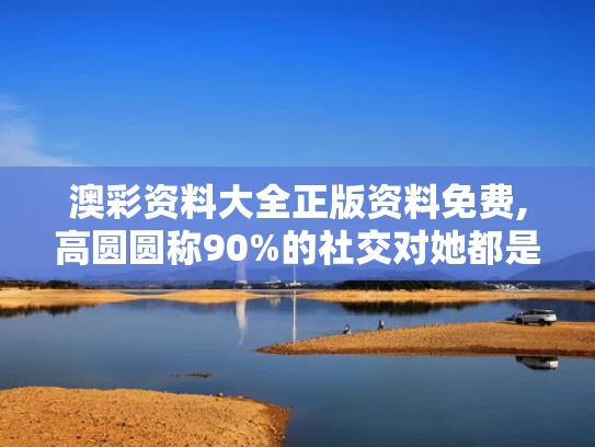 澳彩资料大全正版资料免费,高圆圆称90%的社交对她都是消耗