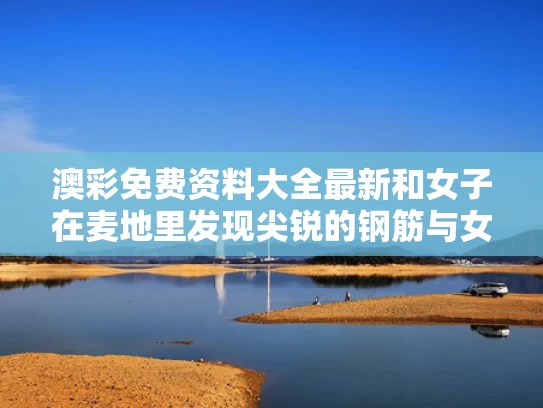 澳彩免费资料大全最新	和女子在麦地里发现尖锐的钢筋与女子在麦地里发现尖锐的钢筋视频