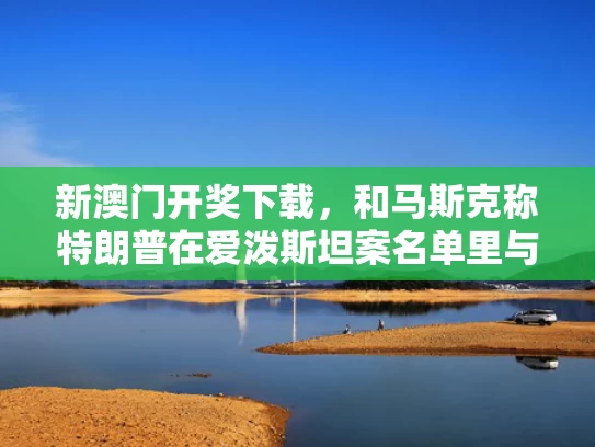 新澳门开奖下载，和马斯克称特朗普在爱泼斯坦案名单里与埃隆·马斯克特朗普