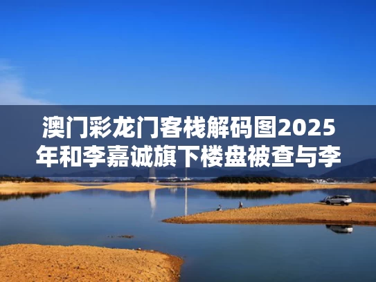 澳门彩龙门客栈解码图2025年和李嘉诚旗下楼盘被查与李嘉诚的楼盘