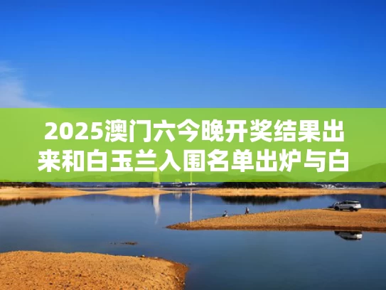 2025澳门六今晚开奖结果出来和白玉兰入围名单出炉与白玉兰参选名单公布