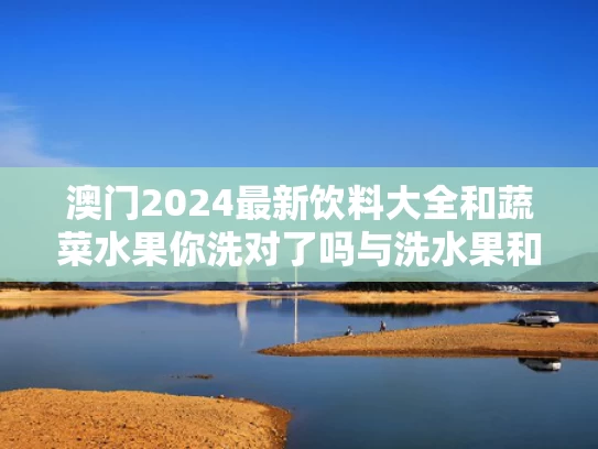 澳门2024最新饮料大全和蔬菜水果你洗对了吗与洗水果和蔬菜