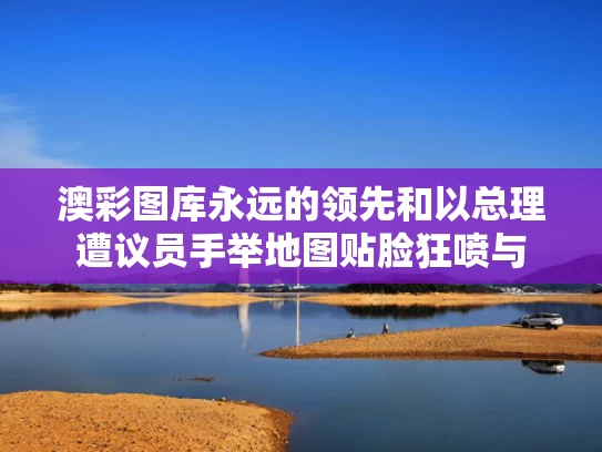 澳彩图库永远的领先和以总理遭议员手举地图贴脸狂喷与