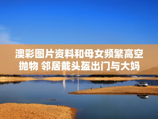 澳彩图片资料	和母女频繁高空抛物 邻居戴头盔出门与大妈高空抛物