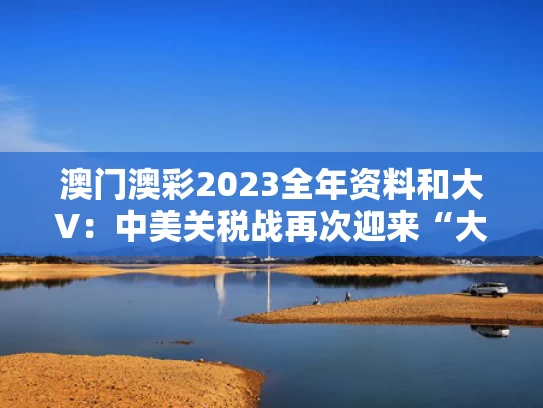 澳门澳彩2023全年资料	和大V：中美关税战再次迎来“大反转”与中美关税争端看法