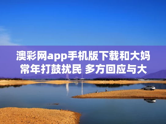澳彩网app手机版下载和大妈常年打鼓扰民 多方回应与大妈打鼓搞笑视频