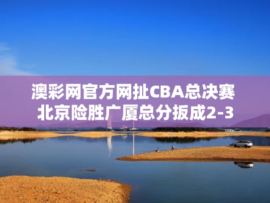 澳彩网官方网扯	CBA总决赛 北京险胜广厦总分扳成2-3