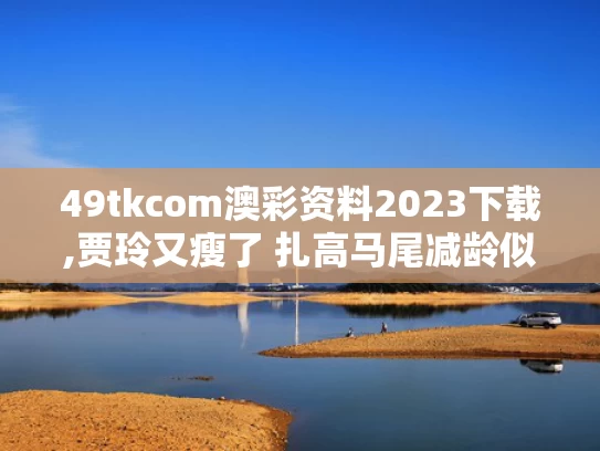 49tkcom澳彩资料2023下载,贾玲又瘦了 扎高马尾减龄似女大