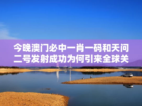 今晚澳门必中一肖一码和天问二号发射成功为何引来全球关注与天问2号