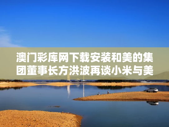 澳门彩库网下载安装和美的集团董事长方洪波再谈小米与美的集团董事长方洪波最新变化