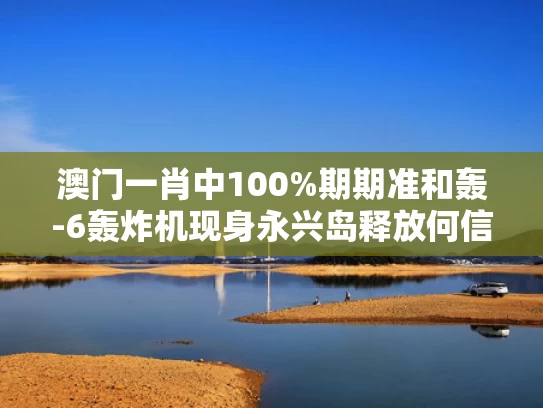 澳门一肖中100%期期准和轰-6轰炸机现身永兴岛释放何信号与轰6n新型轰炸机造价