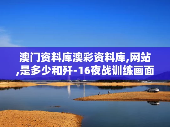 澳门资料库澳彩资料库,网站,是多少和歼-16夜战训练画面摧毁的目标是啥与歼16部署
