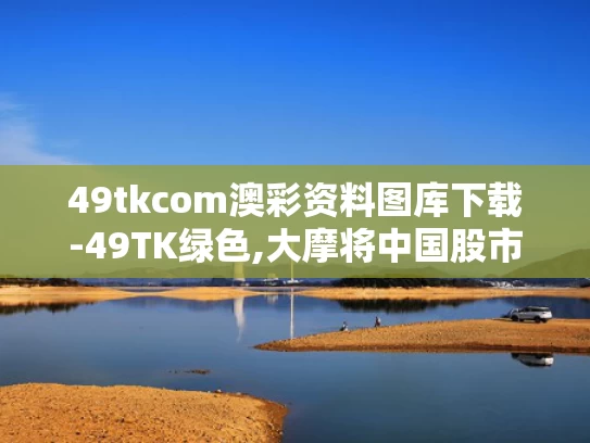 49tkcom澳彩资料图库下载-49TK绿色,大摩将中国股市指数评级调至标配