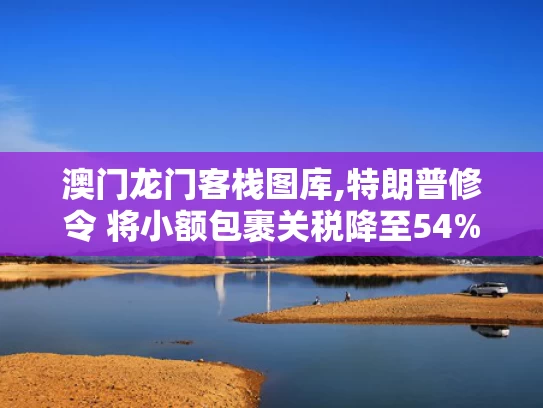 澳门龙门客栈图库,特朗普修令 将小额包裹关税降至54%