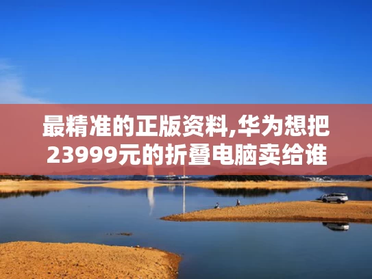 最精准的正版资料,华为想把23999元的折叠电脑卖给谁