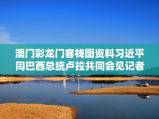 澳门彩龙门客栈图资料	习近平同巴西总统卢拉共同会见记者