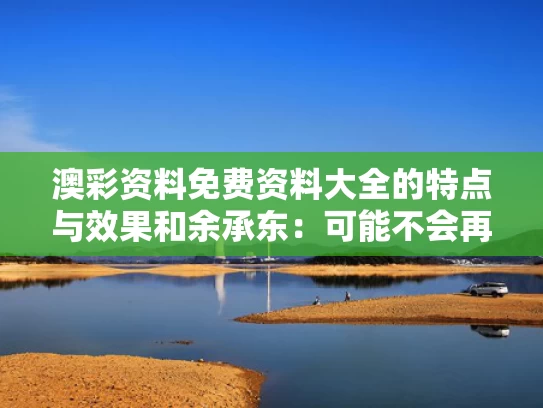 澳彩资料免费资料大全的特点与效果和余承东：可能不会再有新的“界”了与