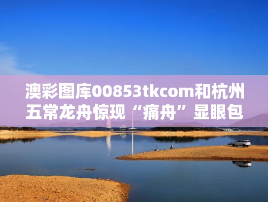 澳彩图库00853tkcom	和杭州五常龙舟惊现“痛舟”显眼包与