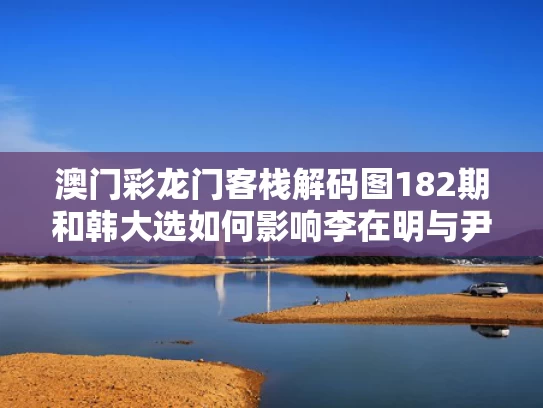 澳门彩龙门客栈解码图182期和韩大选如何影响李在明与尹锡悦命运与李在明 尹锡悦