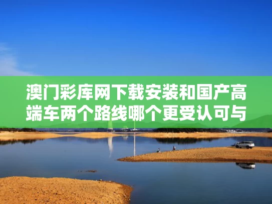澳门彩库网下载安装和国产高端车两个路线哪个更受认可与国产车的高端品牌大全