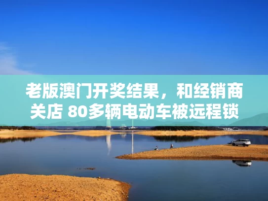 老版澳门开奖结果，和经销商关店 80多辆电动车被远程锁死与电动车被商场锁住