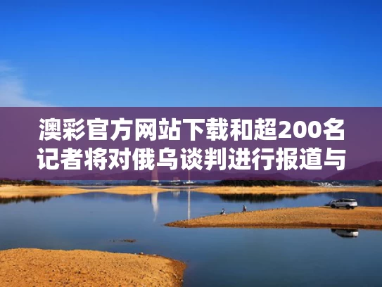 澳彩官方网站下载和超200名记者将对俄乌谈判进行报道与俄乌事件