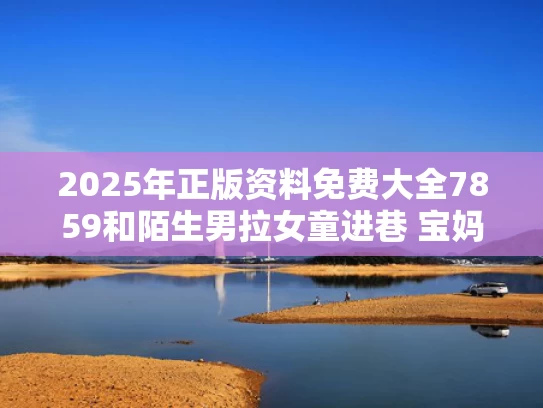 2025年正版资料免费大全7859和陌生男拉女童进巷 宝妈称只拘留15天与家属称被陌生男拉走老太已遇害