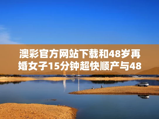澳彩官方网站下载和48岁再婚女子15分钟超快顺产与48岁女人再婚幸福概率