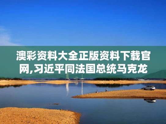 澳彩资料大全正版资料下载官网,习近平同法国总统马克龙通电话