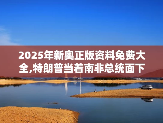 2025年新奥正版资料免费大全,特朗普当着南非总统面下令播放视频